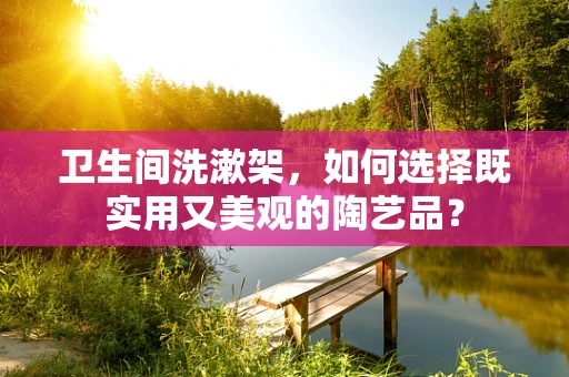 卫生间洗漱架，如何选择既实用又美观的陶艺品？