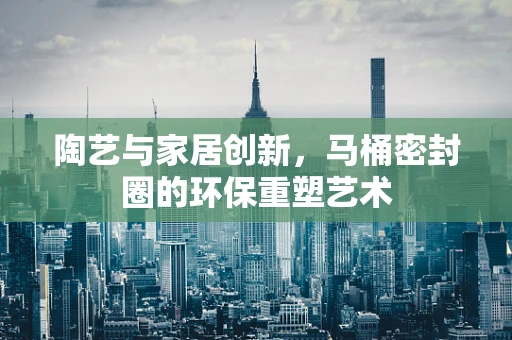 陶艺与家居创新，马桶密封圈的环保重塑艺术