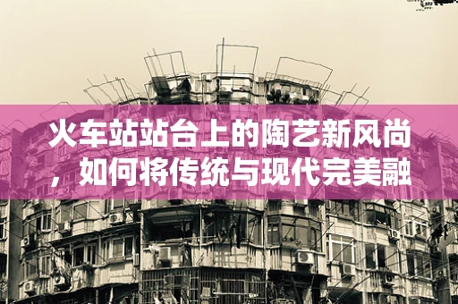 火车站站台上的陶艺新风尚，如何将传统与现代完美融合？