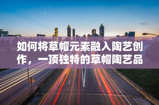 如何将草帽元素融入陶艺创作，一顶独特的草帽陶艺品诞生记