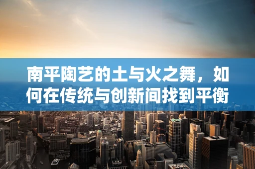 南平陶艺的土与火之舞，如何在传统与创新间找到平衡？