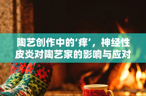 陶艺创作中的‘痒’，神经性皮炎对陶艺家的影响与应对策略