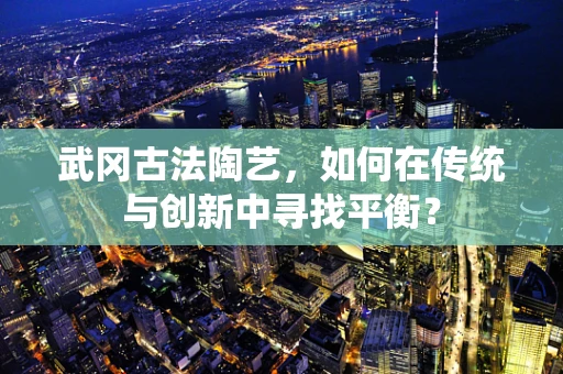 武冈古法陶艺，如何在传统与创新中寻找平衡？