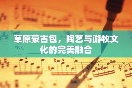 草原蒙古包，陶艺与游牧文化的完美融合