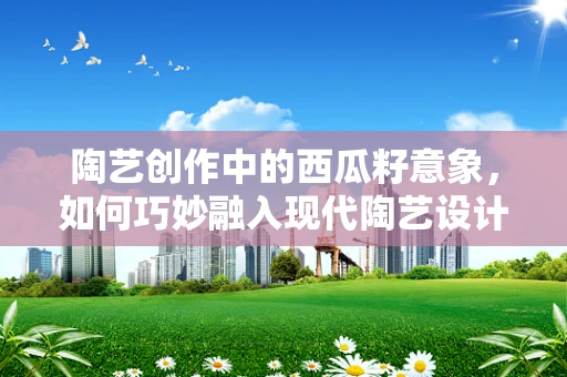 陶艺创作中的西瓜籽意象，如何巧妙融入现代陶艺设计？