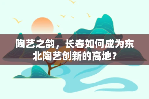 陶艺之韵，长春如何成为东北陶艺创新的高地？