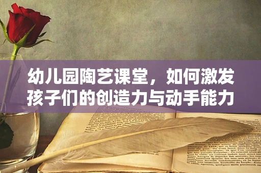 幼儿园陶艺课堂，如何激发孩子们的创造力与动手能力？