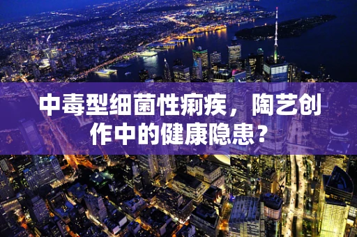 中毒型细菌性痢疾，陶艺创作中的健康隐患？