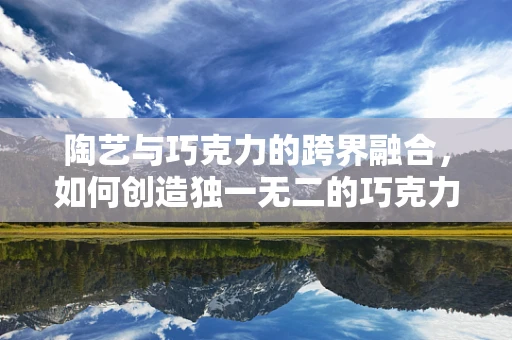 陶艺与巧克力的跨界融合，如何创造独一无二的巧克力雕塑艺术品？