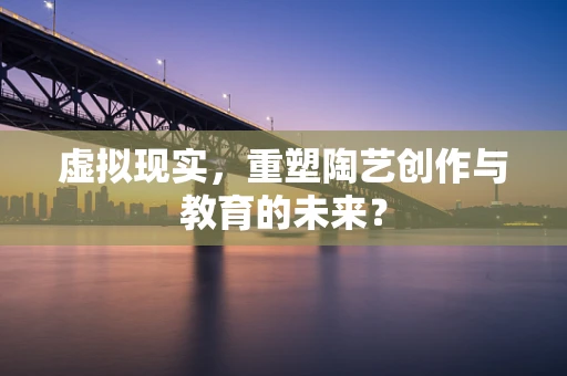 虚拟现实，重塑陶艺创作与教育的未来？