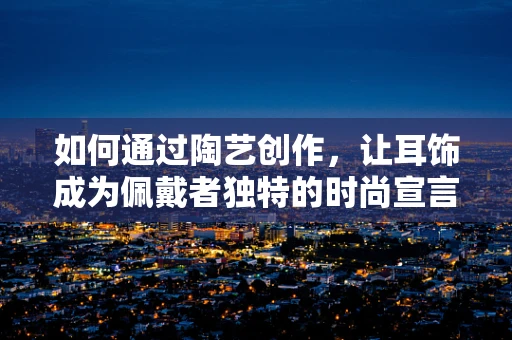 如何通过陶艺创作，让耳饰成为佩戴者独特的时尚宣言？