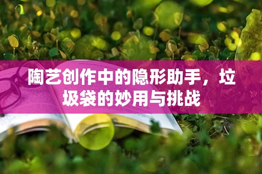陶艺创作中的隐形助手，垃圾袋的妙用与挑战