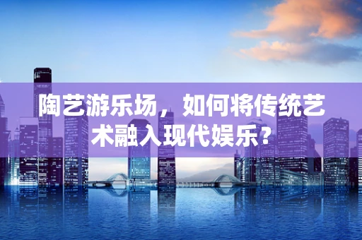 陶艺游乐场，如何将传统艺术融入现代娱乐？
