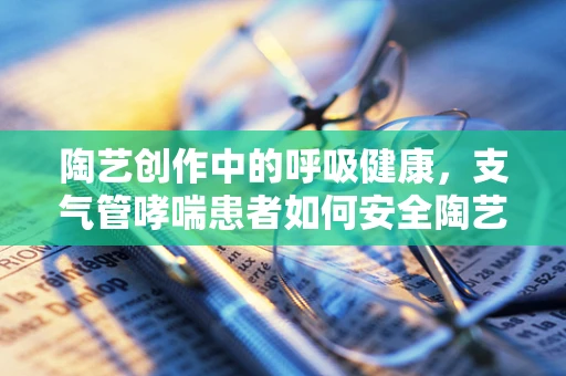 陶艺创作中的呼吸健康，支气管哮喘患者如何安全陶艺制作？