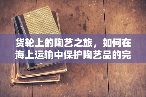 货轮上的陶艺之旅，如何在海上运输中保护陶艺品的完好无损？