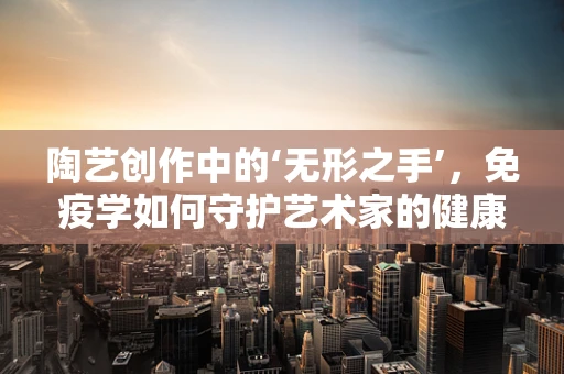 陶艺创作中的‘无形之手’，免疫学如何守护艺术家的健康？