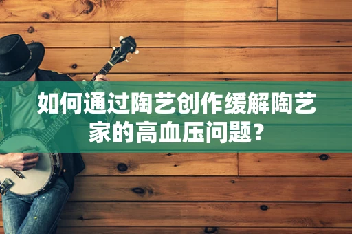 如何通过陶艺创作缓解陶艺家的高血压问题？