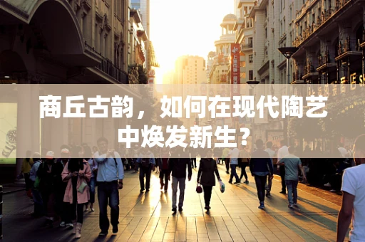 商丘古韵，如何在现代陶艺中焕发新生？