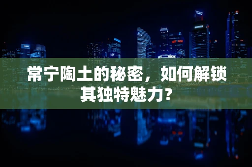 常宁陶土的秘密，如何解锁其独特魅力？