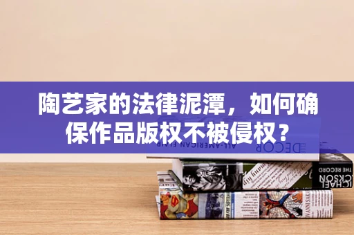 陶艺家的法律泥潭，如何确保作品版权不被侵权？