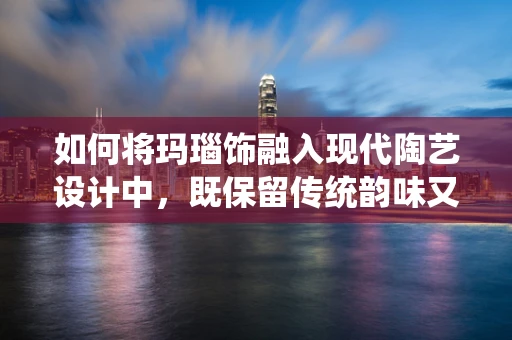 如何将玛瑙饰融入现代陶艺设计中，既保留传统韵味又展现创新魅力？