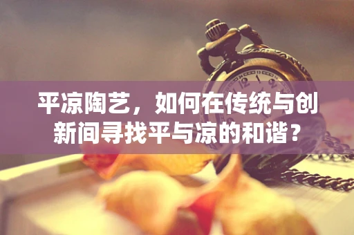 平凉陶艺，如何在传统与创新间寻找平与凉的和谐？