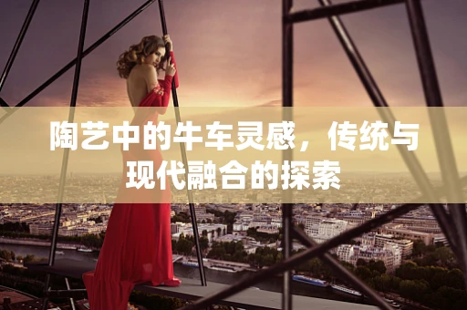 陶艺中的牛车灵感，传统与现代融合的探索