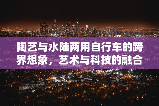 陶艺与水陆两用自行车的跨界想象，艺术与科技的融合之旅