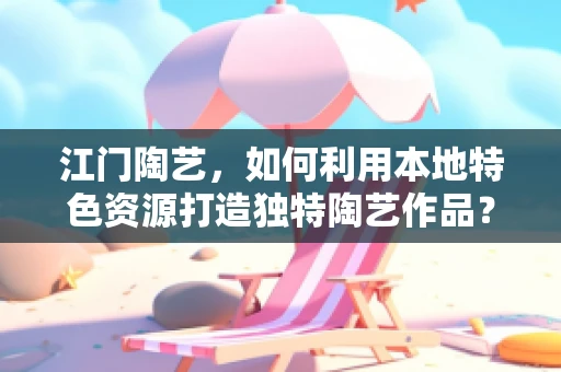 江门陶艺，如何利用本地特色资源打造独特陶艺作品？