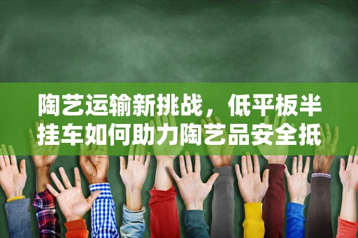 陶艺运输新挑战，低平板半挂车如何助力陶艺品安全抵达？