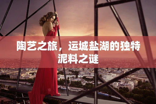 陶艺之旅，运城盐湖的独特泥料之谜