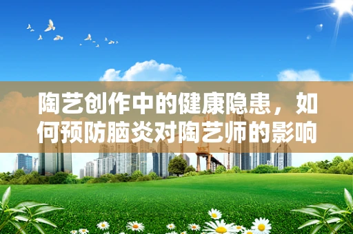 陶艺创作中的健康隐患，如何预防脑炎对陶艺师的影响？