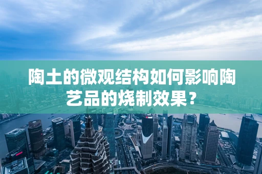 陶土的微观结构如何影响陶艺品的烧制效果？