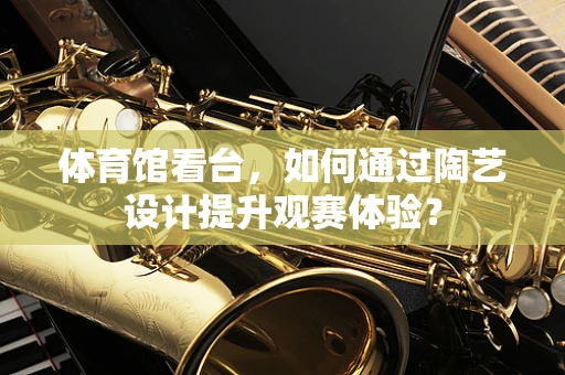 体育馆看台，如何通过陶艺设计提升观赛体验？