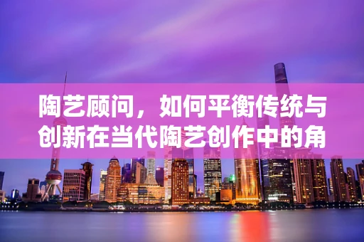 陶艺顾问，如何平衡传统与创新在当代陶艺创作中的角色？