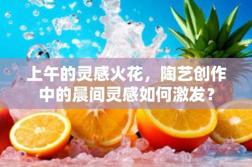 上午的灵感火花，陶艺创作中的晨间灵感如何激发？
