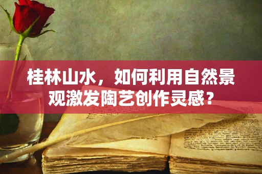 桂林山水，如何利用自然景观激发陶艺创作灵感？