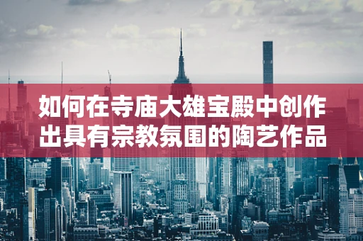 如何在寺庙大雄宝殿中创作出具有宗教氛围的陶艺作品？