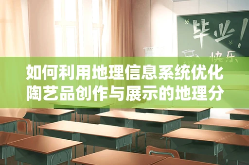 如何利用地理信息系统优化陶艺品创作与展示的地理分布？