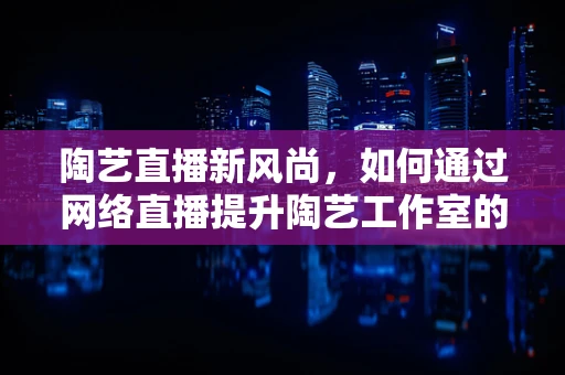 陶艺直播新风尚，如何通过网络直播提升陶艺工作室的互动与销售？