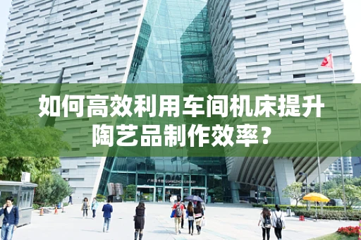 如何高效利用车间机床提升陶艺品制作效率？