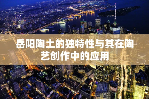 岳阳陶土的独特性与其在陶艺创作中的应用