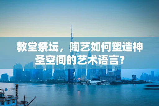 教堂祭坛，陶艺如何塑造神圣空间的艺术语言？