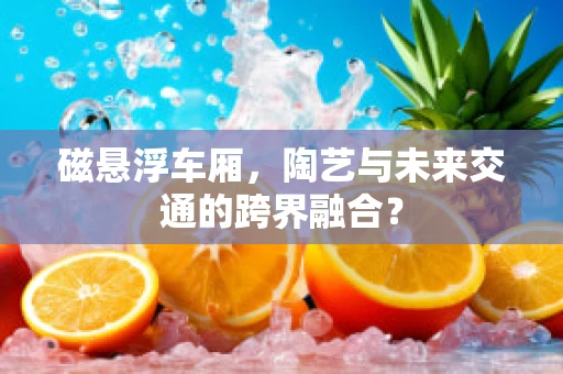 磁悬浮车厢，陶艺与未来交通的跨界融合？