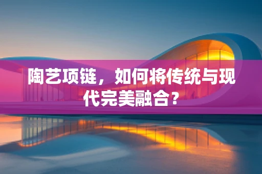陶艺项链，如何将传统与现代完美融合？