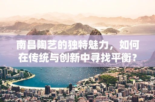 南昌陶艺的独特魅力，如何在传统与创新中寻找平衡？