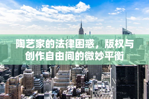 陶艺家的法律困惑，版权与创作自由间的微妙平衡