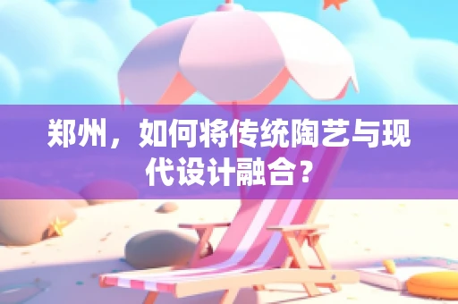 郑州，如何将传统陶艺与现代设计融合？