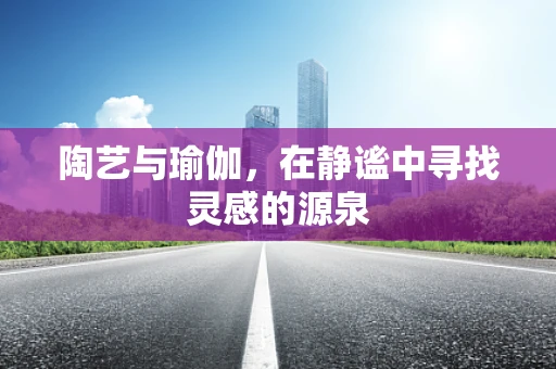 陶艺与瑜伽，在静谧中寻找灵感的源泉