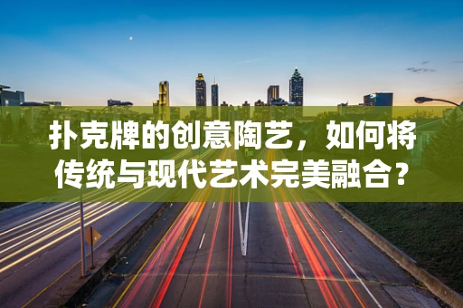 扑克牌的创意陶艺，如何将传统与现代艺术完美融合？